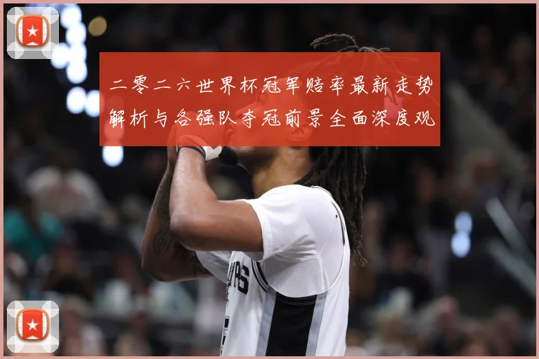 二零二六世界杯冠军赔率最新走势解析与各强队夺冠前景全面深度观数据研判-深度解析