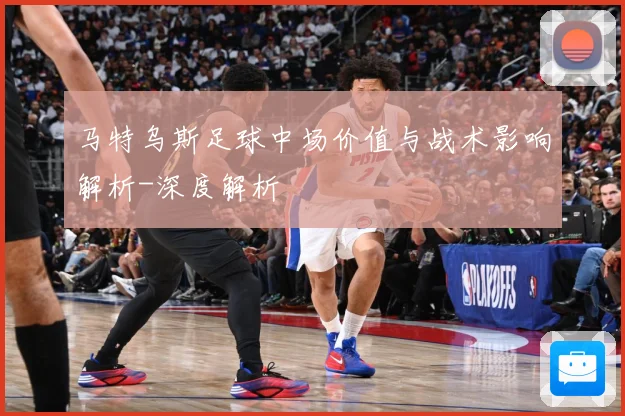马特乌斯足球中场价值与战术影响解析-深度解析