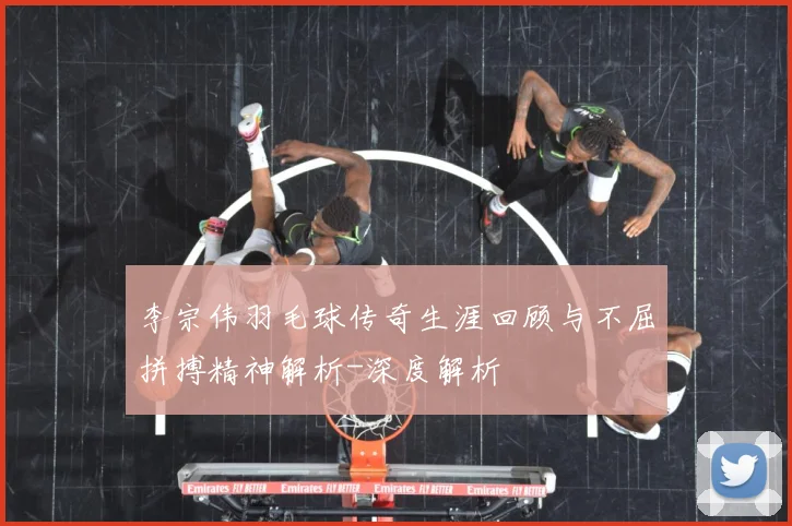 李宗伟羽毛球传奇生涯回顾与不屈拼搏精神解析-深度解析