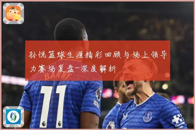 孙悦篮球生涯精彩回顾与场上领导力赛场复盘-深度解析