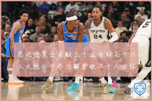 恩比德复出贡献三十五分助七十六人大胜公牛乔治解禁砍二十八分球专题观察-深度解析