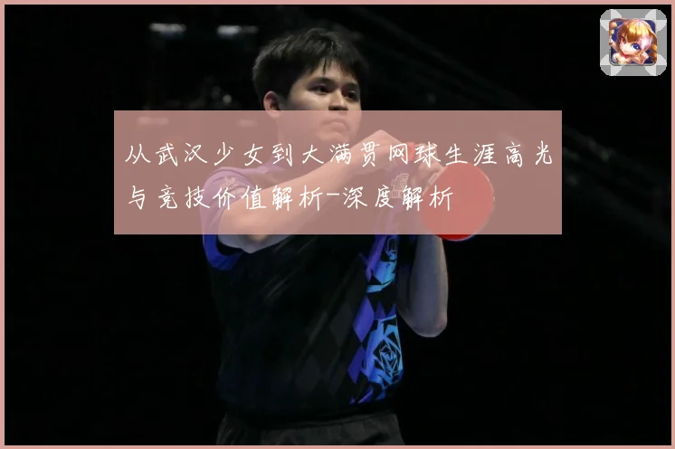 从武汉少女到大满贯网球生涯高光与竞技价值解析-深度解析