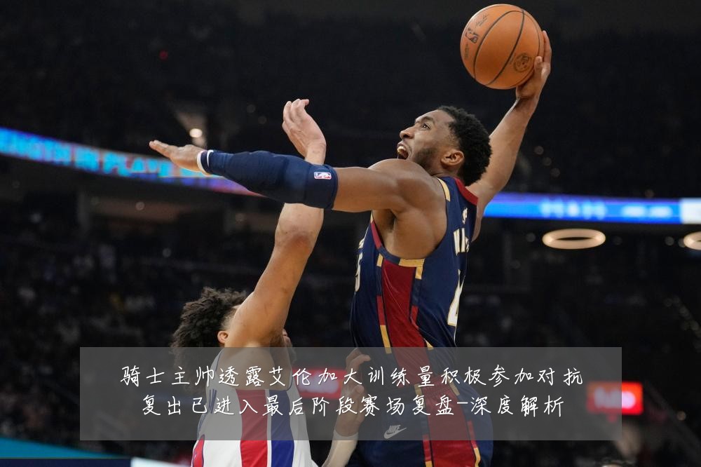 骑士主帅透露艾伦加大训练量积极参加对抗复出已进入最后阶段赛场复盘-深度解析
