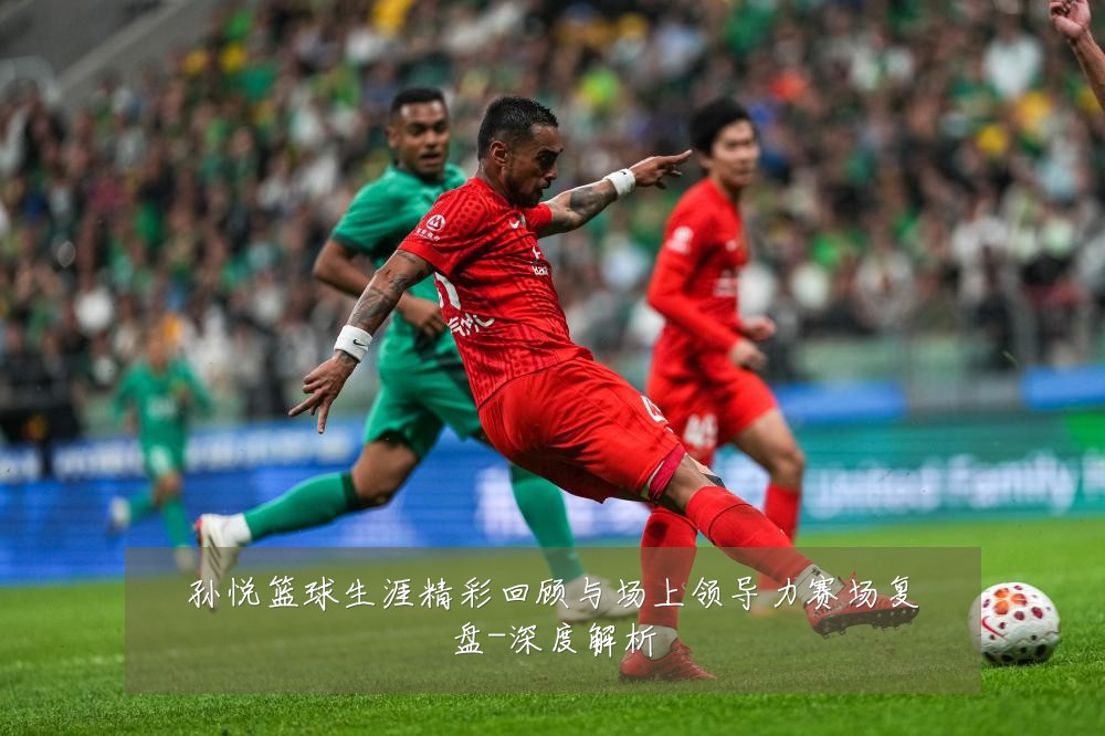 孙悦篮球生涯精彩回顾与场上领导力赛场复盘-深度解析
