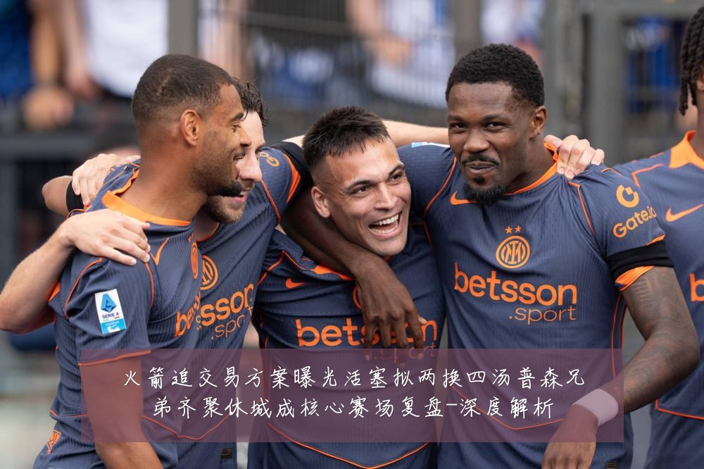 火箭追交易方案曝光活塞拟两换四汤普森兄弟齐聚休城成核心赛场复盘-深度解析